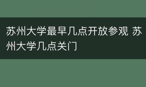 苏州大学最早几点开放参观 苏州大学几点关门
