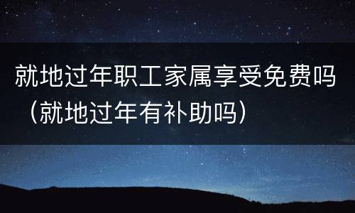 就地过年职工家属享受免费吗（就地过年有补助吗）