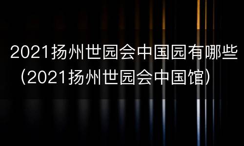 2021扬州世园会中国园有哪些（2021扬州世园会中国馆）