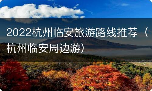 2022杭州临安旅游路线推荐（杭州临安周边游）