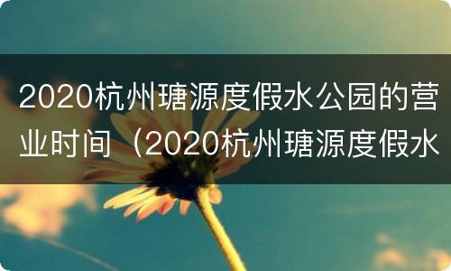 2020杭州瑭源度假水公园的营业时间（2020杭州瑭源度假水公园的营业时间是多少）