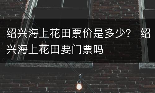 绍兴海上花田票价是多少？ 绍兴海上花田要门票吗