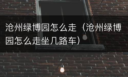 沧州绿博园怎么走（沧州绿博园怎么走坐几路车）
