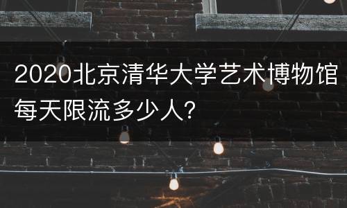 2020北京清华大学艺术博物馆每天限流多少人？