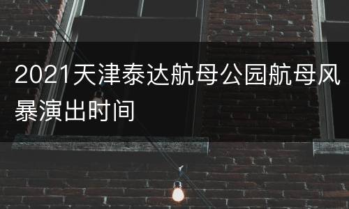 2021天津泰达航母公园航母风暴演出时间