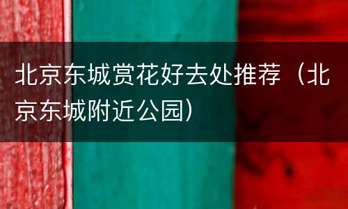 北京东城赏花好去处推荐（北京东城附近公园）