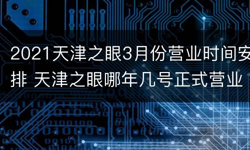2021天津之眼3月份营业时间安排 天津之眼哪年几号正式营业的