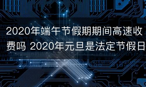 2020年端午节假期期间高速收费吗 2020年元旦是法定节假日吗高速收费吗