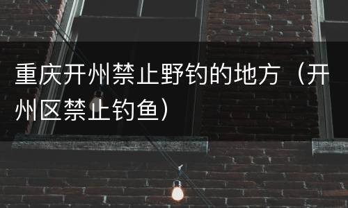 重庆开州禁止野钓的地方（开州区禁止钓鱼）