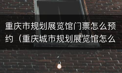 重庆市规划展览馆门票怎么预约（重庆城市规划展览馆怎么走）