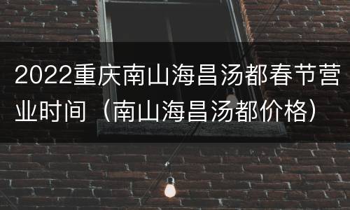 2022重庆南山海昌汤都春节营业时间（南山海昌汤都价格）