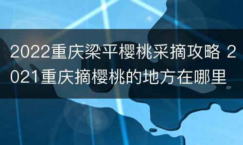 2022重庆梁平樱桃采摘攻略 2021重庆摘樱桃的地方在哪里