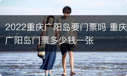 2022重庆广阳岛要门票吗 重庆广阳岛门票多少钱一张