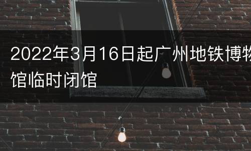 2022年3月16日起广州地铁博物馆临时闭馆