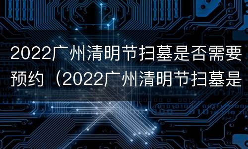 2022广州清明节扫墓是否需要预约（2022广州清明节扫墓是否需要预约时间）