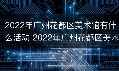 2022年广州花都区美术馆有什么活动 2022年广州花都区美术馆有什么活动展览