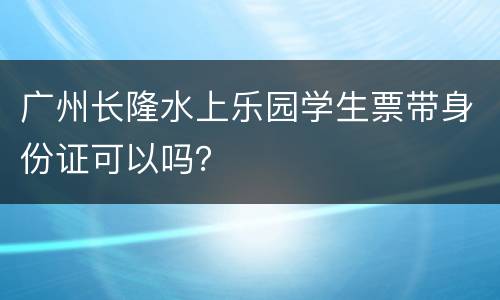 广州长隆水上乐园学生票带身份证可以吗？