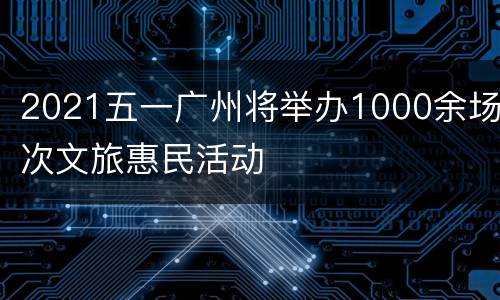 2021五一广州将举办1000余场次文旅惠民活动