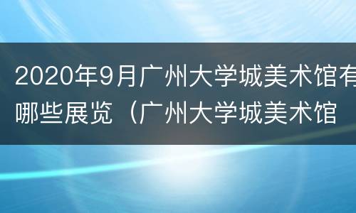 2020年9月广州大学城美术馆有哪些展览（广州大学城美术馆 展览）