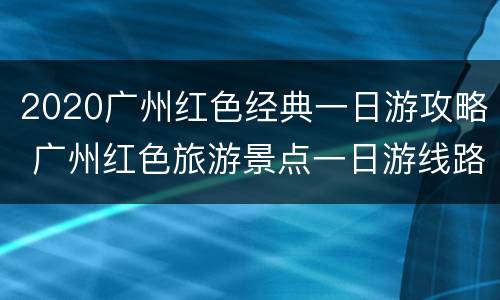 2020广州红色经典一日游攻略 广州红色旅游景点一日游线路