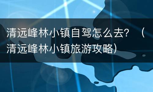 清远峰林小镇自驾怎么去？（清远峰林小镇旅游攻略）