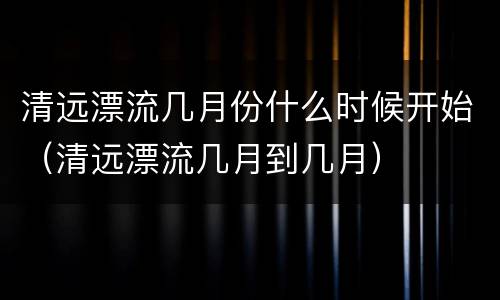 清远漂流几月份什么时候开始（清远漂流几月到几月）