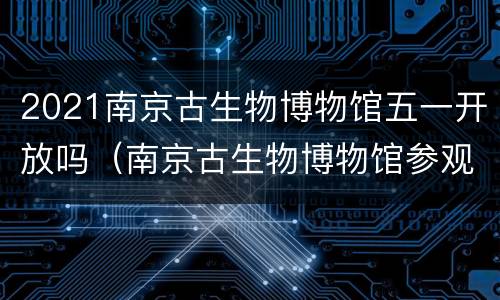 2021南京古生物博物馆五一开放吗（南京古生物博物馆参观时间）