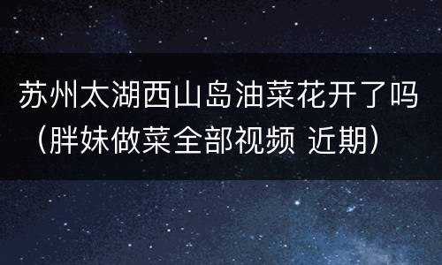 苏州太湖西山岛油菜花开了吗（胖妹做菜全部视频 近期）