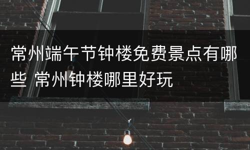 常州端午节钟楼免费景点有哪些 常州钟楼哪里好玩