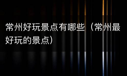 常州好玩景点有哪些（常州最好玩的景点）