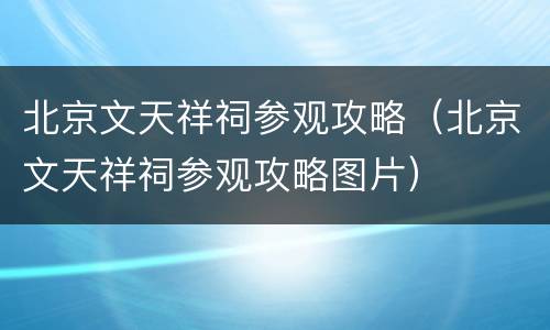北京文天祥祠参观攻略（北京文天祥祠参观攻略图片）