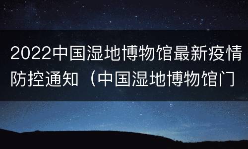 2022中国湿地博物馆最新疫情防控通知（中国湿地博物馆门票）