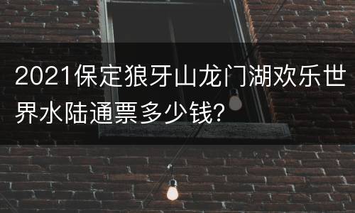 2021保定狼牙山龙门湖欢乐世界水陆通票多少钱？