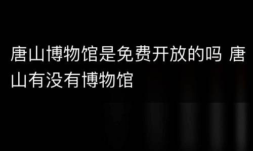 唐山博物馆是免费开放的吗 唐山有没有博物馆