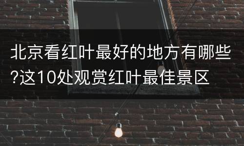 北京看红叶最好的地方有哪些?这10处观赏红叶最佳景区