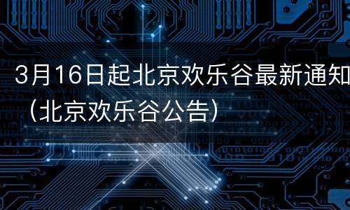 3月16日起北京欢乐谷最新通知（北京欢乐谷公告）