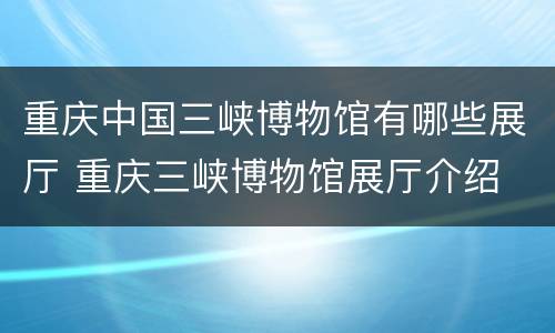 重庆中国三峡博物馆有哪些展厅 重庆三峡博物馆展厅介绍