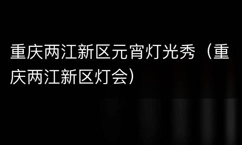 重庆两江新区元宵灯光秀（重庆两江新区灯会）