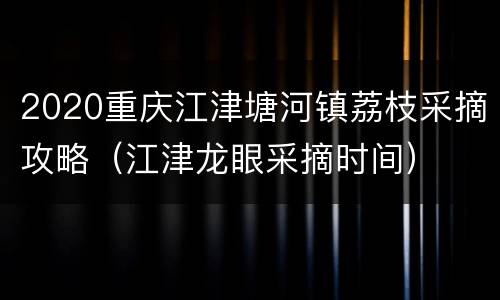 2020重庆江津塘河镇荔枝采摘攻略（江津龙眼采摘时间）