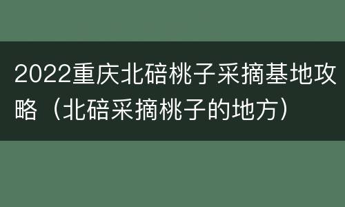 2022重庆北碚桃子采摘基地攻略（北碚采摘桃子的地方）