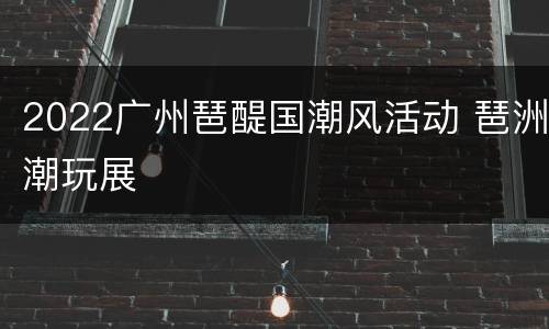 2022广州琶醍国潮风活动 琶洲潮玩展