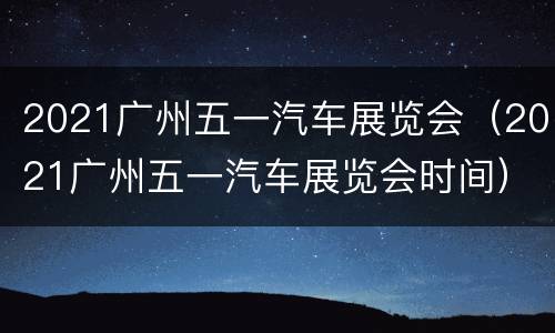 2021广州五一汽车展览会（2021广州五一汽车展览会时间）