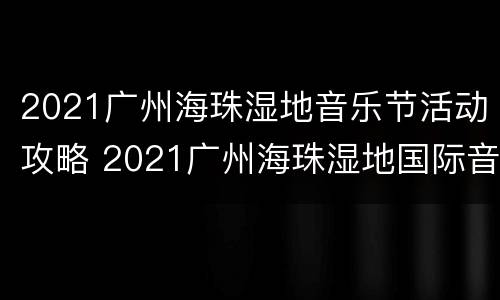 2021广州海珠湿地音乐节活动攻略 2021广州海珠湿地国际音乐节
