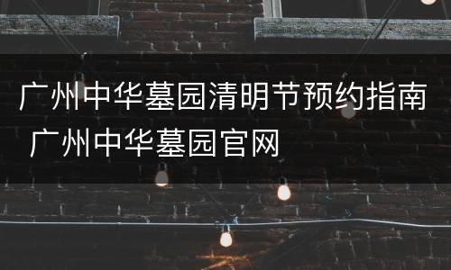 广州中华墓园清明节预约指南 广州中华墓园官网