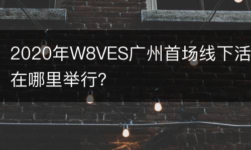 2020年W8VES广州首场线下活动在哪里举行？