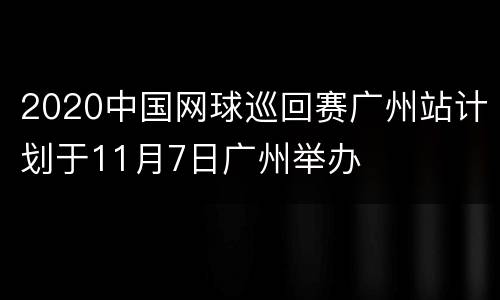 2020中国网球巡回赛广州站计划于11月7日广州举办