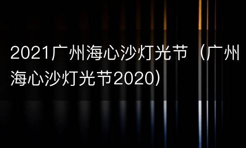 2021广州海心沙灯光节（广州海心沙灯光节2020）
