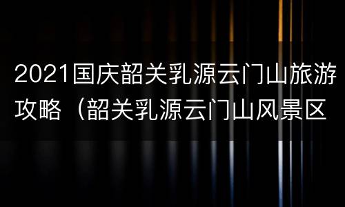 2021国庆韶关乳源云门山旅游攻略（韶关乳源云门山风景区）