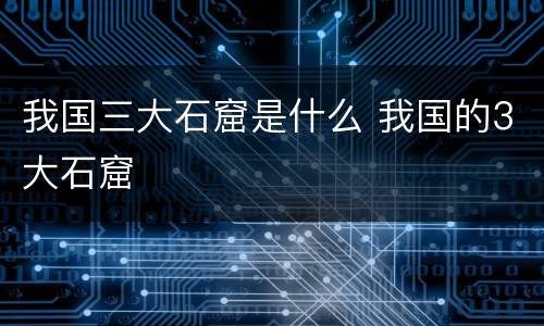 我国三大石窟是什么 我国的3大石窟