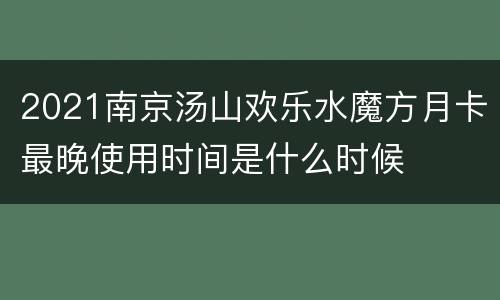 2021南京汤山欢乐水魔方月卡最晚使用时间是什么时候